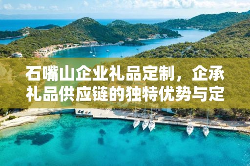 石嘴山企业礼品定制，企承礼品供应链的独特优势与定制之旅